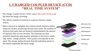 1. CHARGED COUPLED DEVICE (CCD)
“REAL TIME SYSTEM”
 The charge-coupled device (CCD) uses a thin wafer of silicon as
the basis for image recording.
 The silicon crystals are formed in a picture element (pixel)
matrix.
 When exposed to radiation, the covalent bonds between silicon
atoms are broken, producing electron-hole pairs. The number of
electron-hole pairs that are formed is proportional to the amount
of exposure that an area receives. The electrons are then
attracted toward the most positive potential in the device, where
they create "charge packets." Each packet corresponds to one
pixel. The charge pattern formed from the individual pixels in
the matrix represents the latent image
 