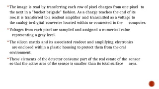  The image is read by transferring each row of pixel charges from one pixel to
the next in a "bucket brigade" fashion. As a charge reaches the end of its
row, it is transferred to a readout amplifier and transmitted as a voltage to
the analog-to-digital converter located within or connected to the computer.
 Voltages from each pixel are sampled and assigned a numerical value
representing a gray level.
 The silicon matrix and its associated readout and amplifying electronics
are enclosed within a plastic housing to protect them from the oral
environment.
 These elements of the detector consume part of the real estate of the sensor
so that the active area of the sensor is smaller than its total surface area.
 