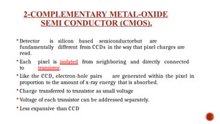 2-COMPLEMENTARY METAL-OXIDE
SEMI CONDUCTOR (CMOS).
 Detector is silicon based semiconductorbut are
fundamentally different from CCDs in the way that pixel charges are
read.
 Each pixel is isolated from neighboring and directly connected
to transistor.
 Like the CCD, electron-hole pairs are generated within the pixel in
proportion to the amount of x-ray energy that is absorbed.
 Charge transferred to transistor as small voltage
 Voltage of each transistor can be addressed separately.
 Less expansive than CCD
 