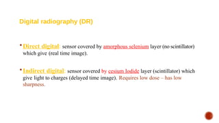  Direct digital: sensor covered by amorphous selenium layer (no scintillator)
which give (real time image).
 Indirect digital: sensor covered by cesium Iodide layer (scintillator) which
give light to charges (delayed time image). Requires low dose – has low
sharpness.
Digital radiography (DR)
 