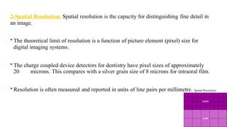 2-Spatial Resolution: Spatial resolution is the capacity for distinguishing fine detail in
an image.
 The theoretical limit of resolution is a function of picture element (pixel) size for
digital imaging systems.
 The charge coupled device detectors for dentistry have pixel sizes of approximately
20 microns. This compares with a silver grain size of 8 microns for intraoral film.
 Resolution is often measured and reported in units of line pairs per millimetre.
 