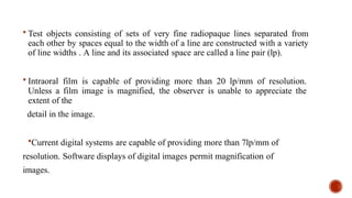  Test objects consisting of sets of very fine radiopaque lines separated from
each other by spaces equal to the width of a line are constructed with a variety
of line widths . A line and its associated space are called a line pair (lp).
 Intraoral film is capable of providing more than 20 lp/mm of resolution.
Unless a film image is magnified, the observer is unable to appreciate the
extent of the
detail in the image.
Current digital systems are capable of providing more than 7lp/mm of
resolution. Software displays of digital images permit magnification of
images.
 