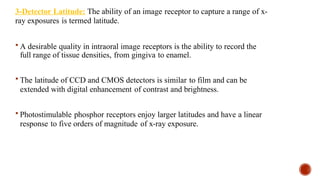 3-Detector Latitude: The ability of an image receptor to capture a range of x-
ray exposures is termed latitude.
 A desirable quality in intraoral image receptors is the ability to record the
full range of tissue densities, from gingiva to enamel.
 The latitude of CCD and CMOS detectors is similar to film and can be
extended with digital enhancement of contrast and brightness.
 Photostimulable phosphor receptors enjoy larger latitudes and have a linear
response to five orders of magnitude of x-ray exposure.
 