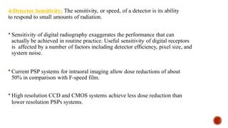 4-Detector Sensitivity: The sensitivity, or speed, of a detector is its ability
to respond to small amounts of radiation.
 Sensitivity of digital radiography exaggerates the performance that can
actually be achieved in routine practice. Useful sensitivity of digital receptors
is affected by a number of factors including detector efficiency, pixel size, and
system noise.
 Current PSP systems for intraoral imaging allow dose reductions of about
50% in comparison with F-speed film.
 High resolution CCD and CMOS systems achieve less dose reduction than
lower resolution PSPs systems.
 