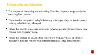 5-Sharpening and Smoothing
 The purpose of sharpening and smoothing filters is to improve image quality by
removing blur or noise.
 Noise is often categorized as high-frequency noise (speckling) or low-frequency
noise (gradual intensity changes).
 Filters that smooth images are sometimes called despeckling filters because they
remove high-frequency noise.
 Filters that sharpen an image either remove low-frequency noise or enhance
boundaries between regions with different intensities (edge enhancement).
 