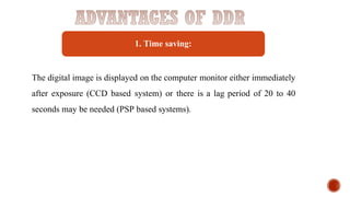 1. Time saving:
The digital image is displayed on the computer monitor either immediately
after exposure (CCD based system) or there is a lag period of 20 to 40
seconds may be needed (PSP based systems).
 