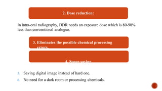 2. Dose reduction:
In intra-oral radiography, DDR needs an exposure dose which is 80-90%
less than conventional analogue.
3. Eliminates the possible chemical processing
errors.
4. Space saving.
5. Saving digital image instead of hard one.
6. No need for a dark room or processing chemicals.
 