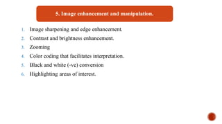 5. Image enhancement and manipulation.
1. Image sharpening and edge enhancement.
2. Contrast and brightness enhancement.
3. Zooming
4. Color coding that facilitates interpretation.
5. Black and white (-ve) conversion
6. Highlighting areas of interest.
 