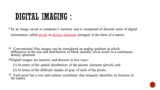  Its an image saved in computer’s memory and is composed of discrete units of digital
information called pixels or picture elements arranged in the form of a matrix.
 Conventional film images can be considered an analog medium in which
differences in the size and distribution of black metallic silver result in a continuous
density spectrum.
Digital images are numeric and discrete in two ways:
(1) In terms of the spatial distribution of the picture elements (pixels) and
(2) In terms of the different shades of gray of each of the pixels.
 Each pixel has a row and column coordinate that uniquely identifies its location in
the matrix.
 