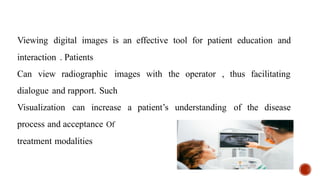 Viewing digital images is an effective tool for patient education and
interaction . Patients
Can view radiographic images with the operator , thus facilitating
dialogue and rapport. Such
Visualization can increase a patient’s understanding of the disease
process and acceptance Of
treatment modalities
 