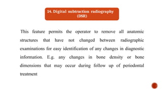 structures that have not changed between
This feature permits the operator to remove all anatomic
radiographic
examinations for easy identification of any changes in diagnostic
information. E.g. any changes in bone density or bone
dimensions that may occur during follow up of periodontal
treatment
14. Digital subtraction radiography
(DSR)
 
