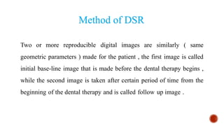 Two or more reproducible digital images are similarly ( same
geometric parameters ) made for the patient , the first image is called
initial base-line image that is made before the dental therapy begins ,
while the second image is taken after certain period of time from the
beginning of the dental therapy and is called follow up image .
Method of DSR
 
