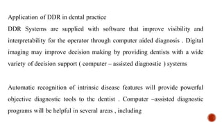 Application of DDR in dental practice
DDR Systems are supplied with software that improve visibility and
interpretability for the operator through computer aided diagnosis . Digital
imaging may improve decision making by providing dentists with a wide
variety of decision support ( computer – assisted diagnostic ) systems
Automatic recognition of intrinsic disease features will provide powerful
objective diagnostic tools to the dentist . Computer –assisted diagnostic
programs will be helpful in several areas , including
 