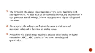  The formation of a digital image requires several steps, beginning with
analog processes. At each pixel of an electronic detector, the absorption of x
rays generates a small voltage. More x rays generate a higher voltage and
vice versa.
 At each pixel, the voltage can fluctuate between a minimum and
maximum value and is therefore an analog signal.
 Production of a digital image requires a process called analog-to-digital
conversion (ADC). ADC consists of two steps: sampling and
quantization.
 