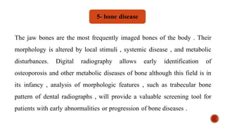 The jaw bones are the most frequently imaged bones of the body . Their
morphology is altered by local stimuli , systemic disease , and metabolic
disturbances. Digital radiography allows early identification of
osteoporosis and other metabolic diseases of bone although this field is in
its infancy , analysis of morphologic features , such as trabecular bone
pattern of dental radiographs , will provide a valuable screening tool for
patients with early abnormalities or progression of bone diseases .
5- bone disease
 