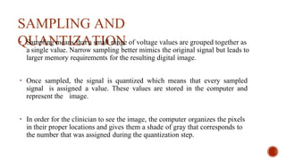 SAMPLING AND
QUANTIZATION
• Sampling means that a small range of voltage values are grouped together as
a single value. Narrow sampling better mimics the original signal but leads to
larger memory requirements for the resulting digital image.
• Once sampled, the signal is quantized which means that every sampled
signal is assigned a value. These values are stored in the computer and
represent the image.
• In order for the clinician to see the image, the computer organizes the pixels
in their proper locations and gives them a shade of gray that corresponds to
the number that was assigned during the quantization step.
 