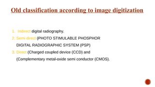 Old classification according to image digitization
1. Indirect digital radiography.
2. Semi direct (PHOTO STIMULABLE PHOSPHOR
DIGITAL RADIOGRAPHIC SYSTEM (PSP)
3. Direct (Charged coupled device (CCD) and
(Complementary metal-oxide semi conductor (CMOS).
 