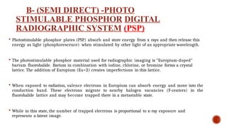 B- (SEMI DIRECT) -PHOTO
STIMULABLE PHOSPHOR DIGITAL
RADIOGRAPHIC SYSTEM (PSP)
 Photostimulable phosphor plates (PSP) absorb and store energy from x rays and then release this
energy as light (phosphorescence) when stimulated by other light of an appropriate wavelength.
 The photostimu1able phosphor material used for radiographic imaging is "Europium-doped"
barium fluorohalide. Barium in combination with iodine, chlorine, or bromine forms a crystal
lattice. The addition of Europium (Eu+2) creates imperfections in this lattice.
 When exposed to radiation, valence electrons in Europium can absorb energy and move into the
conduction band. These electrons migrate to nearby halogen vacancies (F-centers) in the
fluorohalide lattice and may become trapped there in a metastable state.
 While in this state, the number of trapped electrons is proportional to x-ray exposure and
represents a latent image.
 