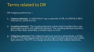 Terms related to DR
DR imaging systems has —
1. Capture element : in which the X- ray is captured. In CR, it is PSP & in DR it
may be CsI., GsOS or a-Se
2. Coupling element :The coupling element is that which transfers the x-ray–
generated signal to the collection element.The coupling element may be a
lens or fiber optic assembly, a contact layer, or a-Se.
3. Collection element: The collection element may be a photodiode, a (CCD),
or (TFT).The photodiode and the CCD are light-sensitive devices that collect
light photons.TheTFT is a charge sensitive device that collects electrons.
 