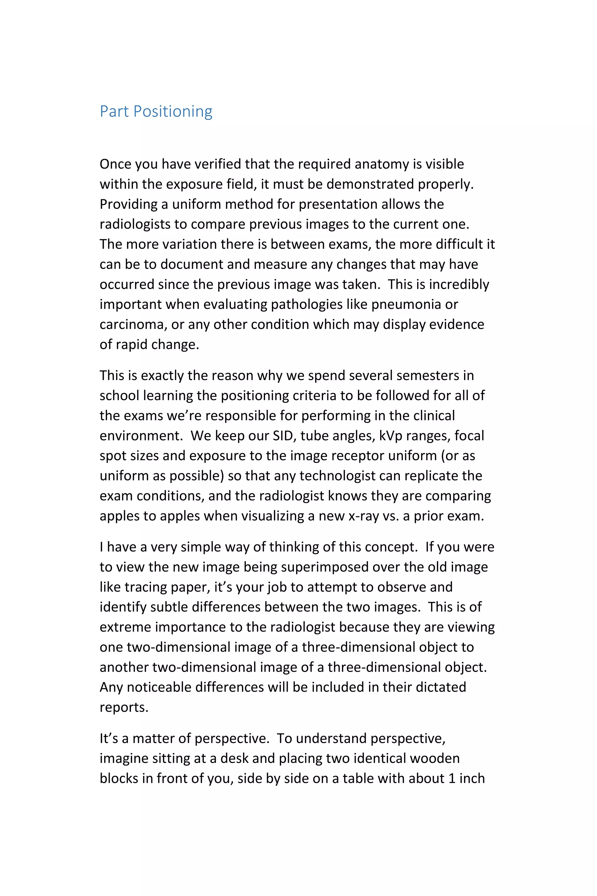 Part Positioning
Once you have verified that the required anatomy is visible
within the exposure field, it must be demonstrated properly.
Providing a uniform method for presentation allows the
radiologists to compare previous images to the current one.
The more variation there is between exams, the more difficult it
can be to document and measure any changes that may have
occurred since the previous image was taken. This is incredibly
important when evaluating pathologies like pneumonia or
carcinoma, or any other condition which may display evidence
of rapid change.
This is exactly the reason why we spend several semesters in
school learning the positioning criteria to be followed for all of
the exams we’re responsible for performing in the clinical
environment. We keep our SID, tube angles, kVp ranges, focal
spot sizes and exposure to the image receptor uniform (or as
uniform as possible) so that any technologist can replicate the
exam conditions, and the radiologist knows they are comparing
apples to apples when visualizing a new x-ray vs. a prior exam.
I have a very simple way of thinking of this concept. If you were
to view the new image being superimposed over the old image
like tracing paper, it’s your job to attempt to observe and
identify subtle differences between the two images. This is of
extreme importance to the radiologist because they are viewing
one two-dimensional image of a three-dimensional object to
another two-dimensional image of a three-dimensional object.
Any noticeable differences will be included in their dictated
reports.
It’s a matter of perspective. To understand perspective,
imagine sitting at a desk and placing two identical wooden
blocks in front of you, side by side on a table with about 1 inch
 