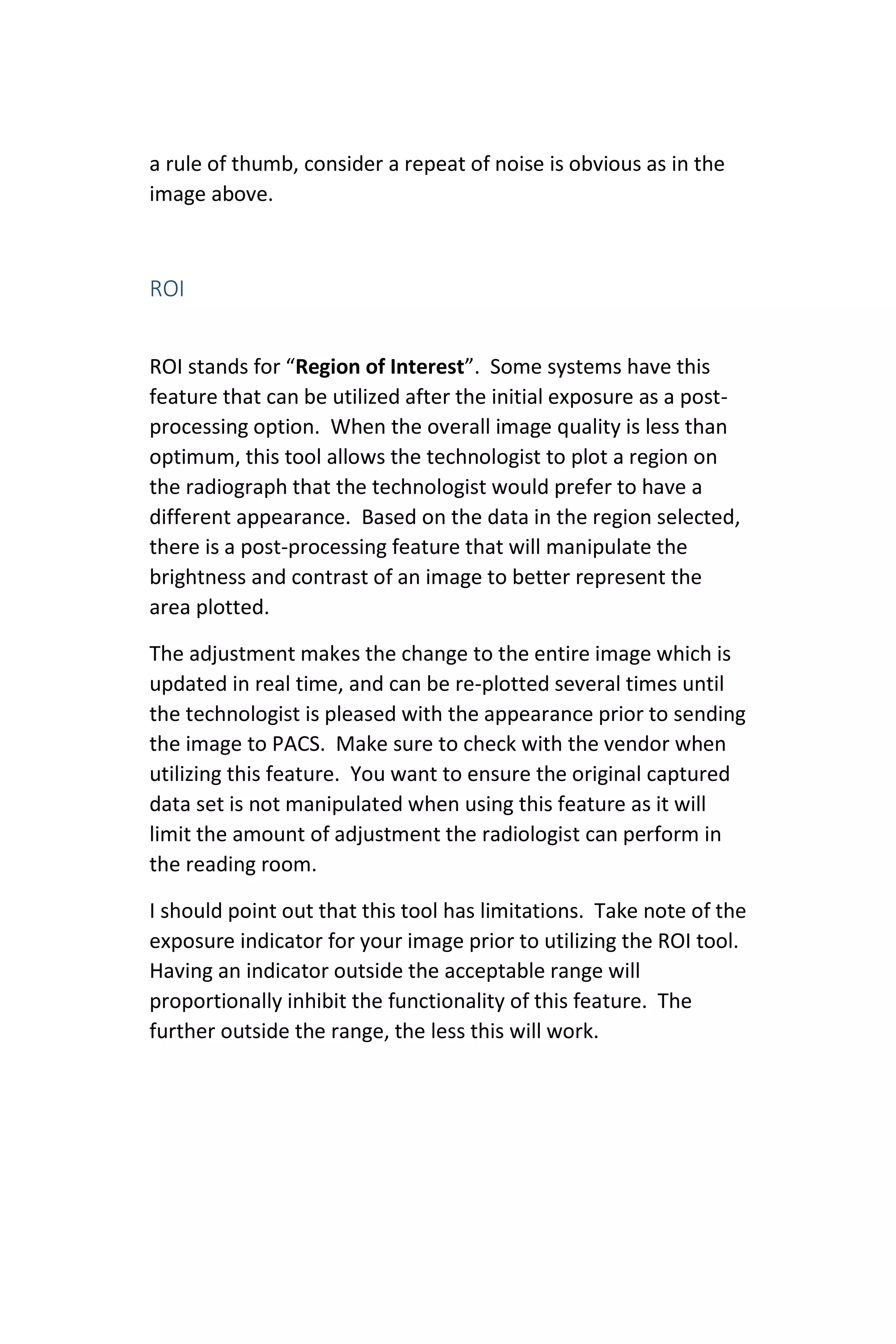 a rule of thumb, consider a repeat of noise is obvious as in the
image above.
ROI
ROI stands for “Region of Interest”. Some systems have this
feature that can be utilized after the initial exposure as a post-
processing option. When the overall image quality is less than
optimum, this tool allows the technologist to plot a region on
the radiograph that the technologist would prefer to have a
different appearance. Based on the data in the region selected,
there is a post-processing feature that will manipulate the
brightness and contrast of an image to better represent the
area plotted.
The adjustment makes the change to the entire image which is
updated in real time, and can be re-plotted several times until
the technologist is pleased with the appearance prior to sending
the image to PACS. Make sure to check with the vendor when
utilizing this feature. You want to ensure the original captured
data set is not manipulated when using this feature as it will
limit the amount of adjustment the radiologist can perform in
the reading room.
I should point out that this tool has limitations. Take note of the
exposure indicator for your image prior to utilizing the ROI tool.
Having an indicator outside the acceptable range will
proportionally inhibit the functionality of this feature. The
further outside the range, the less this will work.
 