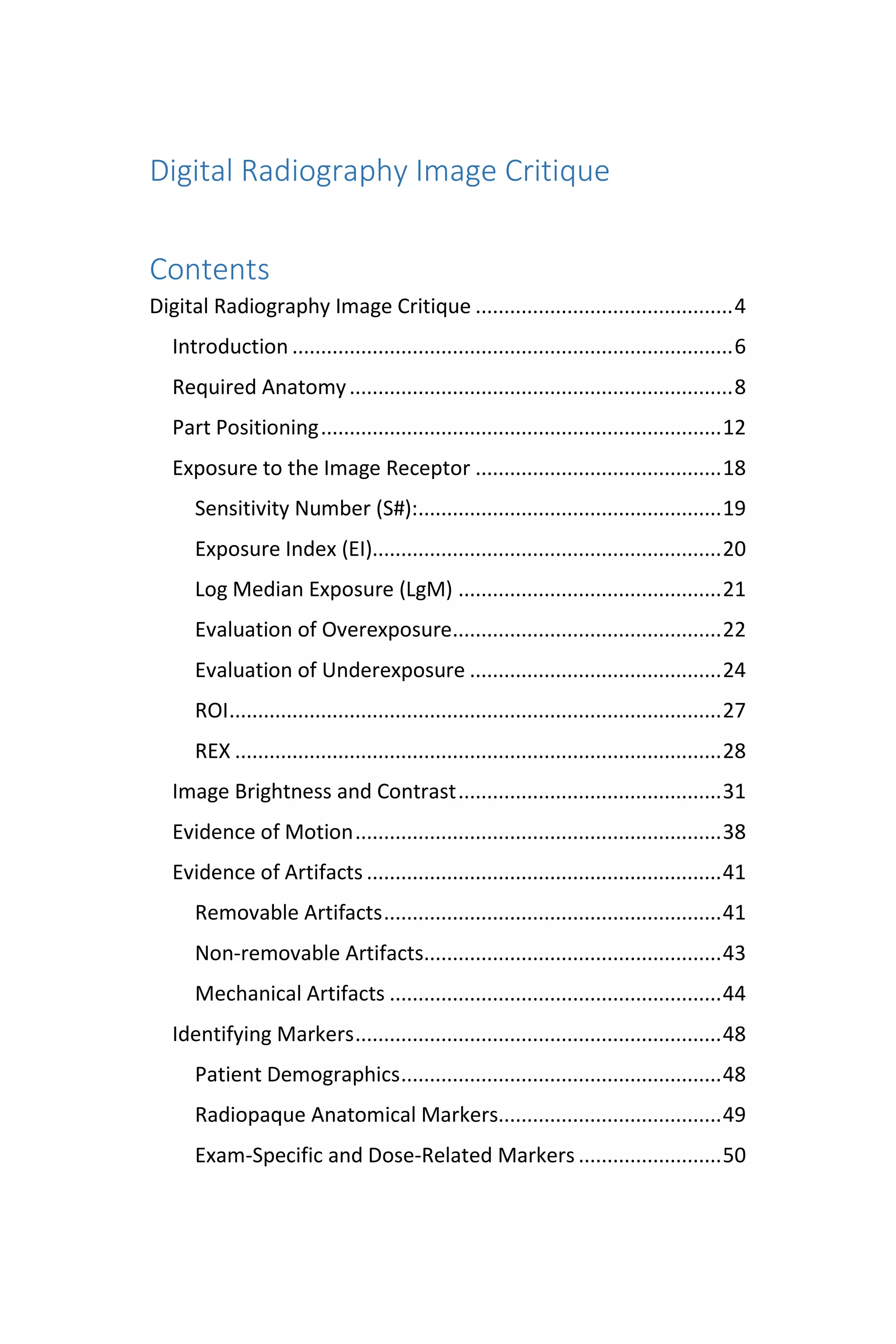 Digital Radiography Image Critique
Contents
Digital Radiography Image Critique .............................................4
Introduction .............................................................................6
Required Anatomy...................................................................8
Part Positioning......................................................................12
Exposure to the Image Receptor ...........................................18
Sensitivity Number (S#):.....................................................19
Exposure Index (EI).............................................................20
Log Median Exposure (LgM) ..............................................21
Evaluation of Overexposure...............................................22
Evaluation of Underexposure ............................................24
ROI......................................................................................27
REX .....................................................................................28
Image Brightness and Contrast..............................................31
Evidence of Motion................................................................38
Evidence of Artifacts ..............................................................41
Removable Artifacts...........................................................41
Non-removable Artifacts....................................................43
Mechanical Artifacts ..........................................................44
Identifying Markers................................................................48
Patient Demographics........................................................48
Radiopaque Anatomical Markers.......................................49
Exam-Specific and Dose-Related Markers .........................50
 