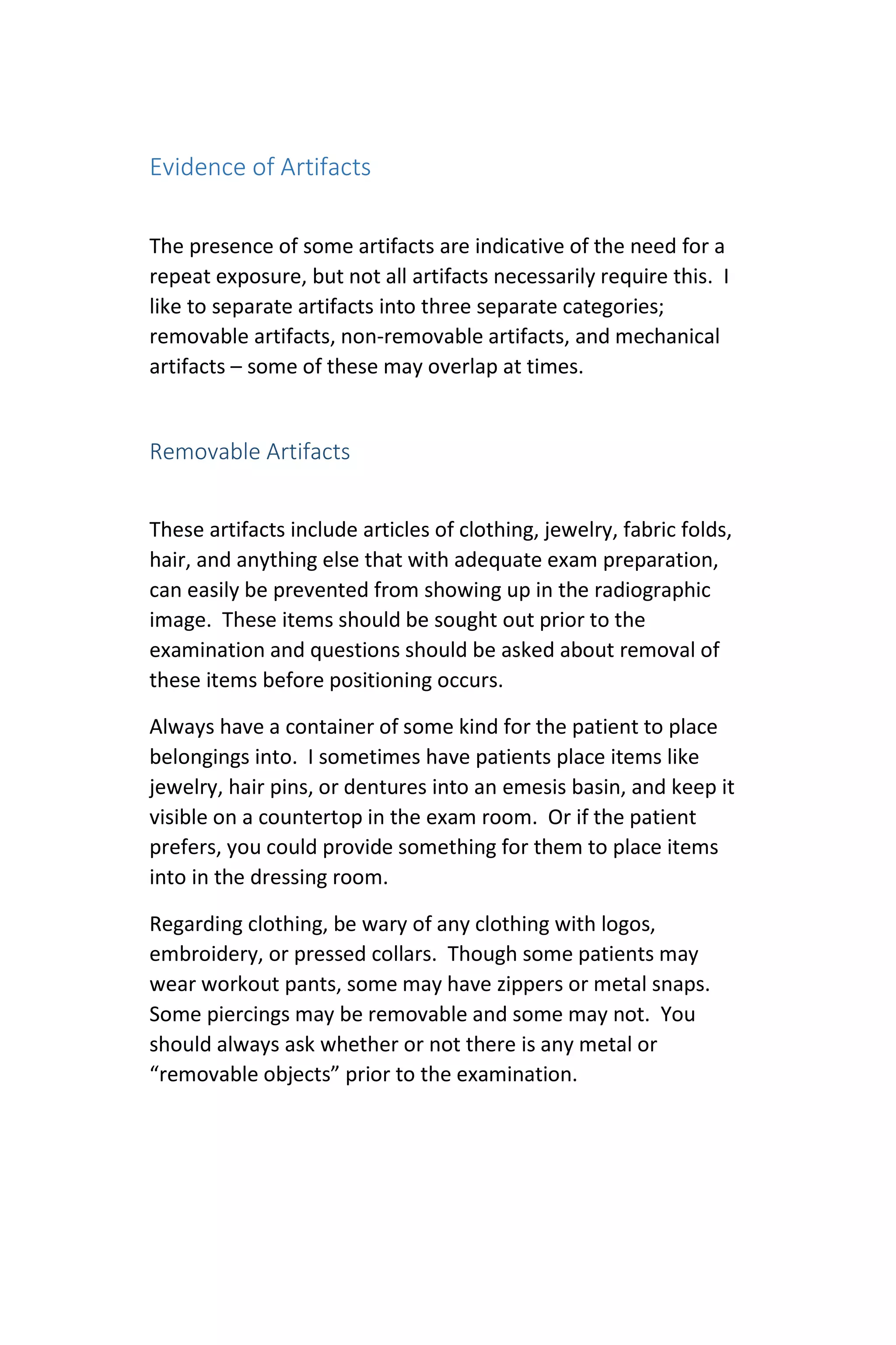 Evidence of Artifacts
The presence of some artifacts are indicative of the need for a
repeat exposure, but not all artifacts necessarily require this. I
like to separate artifacts into three separate categories;
removable artifacts, non-removable artifacts, and mechanical
artifacts – some of these may overlap at times.
Removable Artifacts
These artifacts include articles of clothing, jewelry, fabric folds,
hair, and anything else that with adequate exam preparation,
can easily be prevented from showing up in the radiographic
image. These items should be sought out prior to the
examination and questions should be asked about removal of
these items before positioning occurs.
Always have a container of some kind for the patient to place
belongings into. I sometimes have patients place items like
jewelry, hair pins, or dentures into an emesis basin, and keep it
visible on a countertop in the exam room. Or if the patient
prefers, you could provide something for them to place items
into in the dressing room.
Regarding clothing, be wary of any clothing with logos,
embroidery, or pressed collars. Though some patients may
wear workout pants, some may have zippers or metal snaps.
Some piercings may be removable and some may not. You
should always ask whether or not there is any metal or
“removable objects” prior to the examination.
 