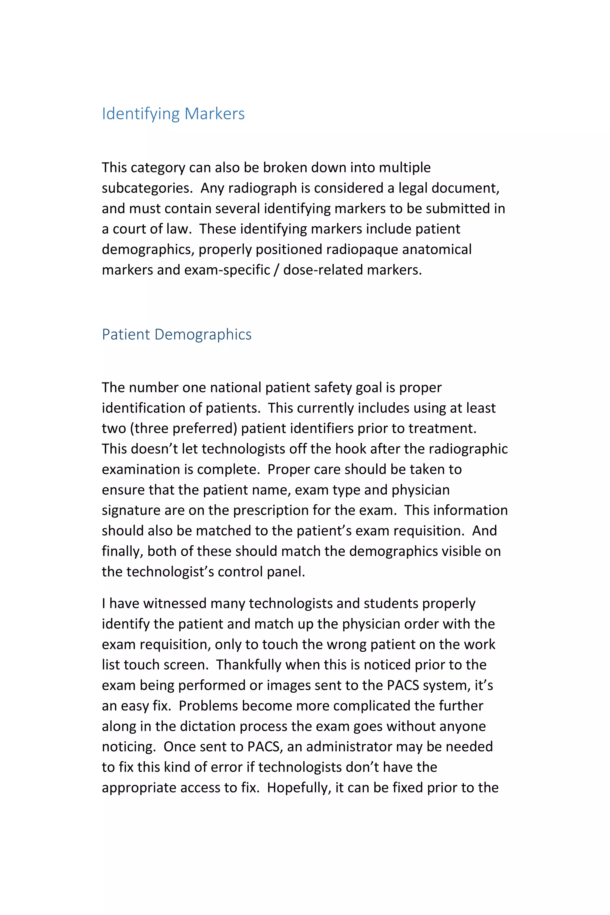Identifying Markers
This category can also be broken down into multiple
subcategories. Any radiograph is considered a legal document,
and must contain several identifying markers to be submitted in
a court of law. These identifying markers include patient
demographics, properly positioned radiopaque anatomical
markers and exam-specific / dose-related markers.
Patient Demographics
The number one national patient safety goal is proper
identification of patients. This currently includes using at least
two (three preferred) patient identifiers prior to treatment.
This doesn’t let technologists off the hook after the radiographic
examination is complete. Proper care should be taken to
ensure that the patient name, exam type and physician
signature are on the prescription for the exam. This information
should also be matched to the patient’s exam requisition. And
finally, both of these should match the demographics visible on
the technologist’s control panel.
I have witnessed many technologists and students properly
identify the patient and match up the physician order with the
exam requisition, only to touch the wrong patient on the work
list touch screen. Thankfully when this is noticed prior to the
exam being performed or images sent to the PACS system, it’s
an easy fix. Problems become more complicated the further
along in the dictation process the exam goes without anyone
noticing. Once sent to PACS, an administrator may be needed
to fix this kind of error if technologists don’t have the
appropriate access to fix. Hopefully, it can be fixed prior to the
 