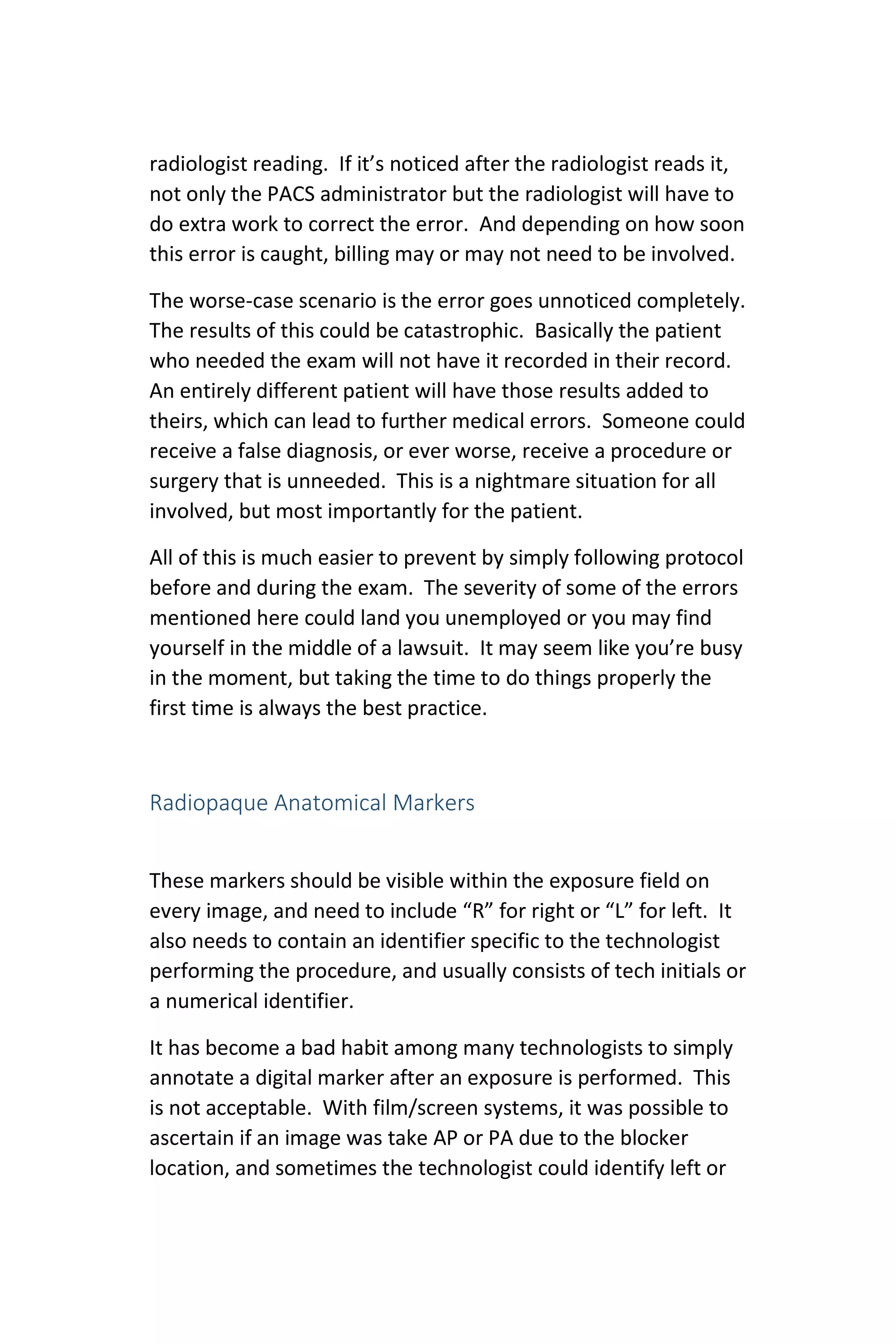 radiologist reading. If it’s noticed after the radiologist reads it,
not only the PACS administrator but the radiologist will have to
do extra work to correct the error. And depending on how soon
this error is caught, billing may or may not need to be involved.
The worse-case scenario is the error goes unnoticed completely.
The results of this could be catastrophic. Basically the patient
who needed the exam will not have it recorded in their record.
An entirely different patient will have those results added to
theirs, which can lead to further medical errors. Someone could
receive a false diagnosis, or ever worse, receive a procedure or
surgery that is unneeded. This is a nightmare situation for all
involved, but most importantly for the patient.
All of this is much easier to prevent by simply following protocol
before and during the exam. The severity of some of the errors
mentioned here could land you unemployed or you may find
yourself in the middle of a lawsuit. It may seem like you’re busy
in the moment, but taking the time to do things properly the
first time is always the best practice.
Radiopaque Anatomical Markers
These markers should be visible within the exposure field on
every image, and need to include “R” for right or “L” for left. It
also needs to contain an identifier specific to the technologist
performing the procedure, and usually consists of tech initials or
a numerical identifier.
It has become a bad habit among many technologists to simply
annotate a digital marker after an exposure is performed. This
is not acceptable. With film/screen systems, it was possible to
ascertain if an image was take AP or PA due to the blocker
location, and sometimes the technologist could identify left or
 