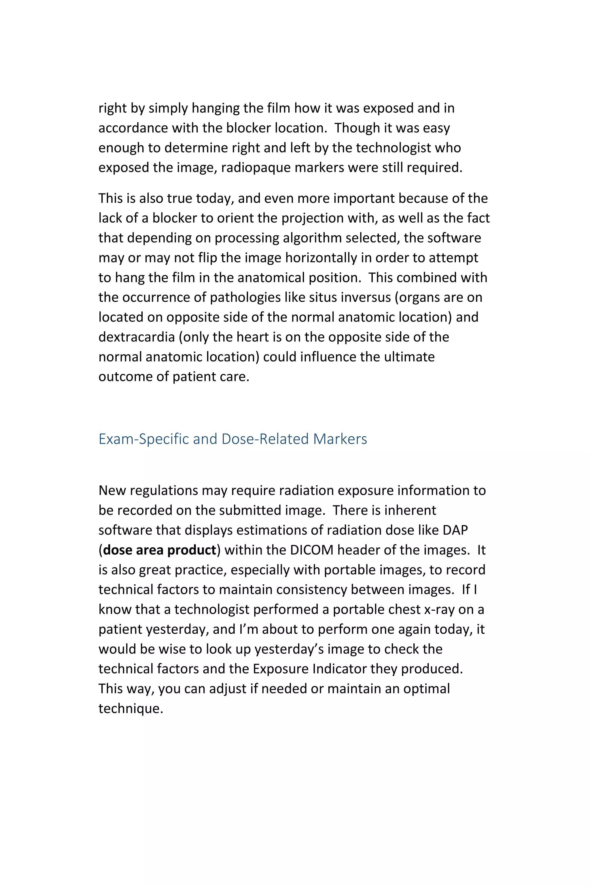 right by simply hanging the film how it was exposed and in
accordance with the blocker location. Though it was easy
enough to determine right and left by the technologist who
exposed the image, radiopaque markers were still required.
This is also true today, and even more important because of the
lack of a blocker to orient the projection with, as well as the fact
that depending on processing algorithm selected, the software
may or may not flip the image horizontally in order to attempt
to hang the film in the anatomical position. This combined with
the occurrence of pathologies like situs inversus (organs are on
located on opposite side of the normal anatomic location) and
dextracardia (only the heart is on the opposite side of the
normal anatomic location) could influence the ultimate
outcome of patient care.
Exam-Specific and Dose-Related Markers
New regulations may require radiation exposure information to
be recorded on the submitted image. There is inherent
software that displays estimations of radiation dose like DAP
(dose area product) within the DICOM header of the images. It
is also great practice, especially with portable images, to record
technical factors to maintain consistency between images. If I
know that a technologist performed a portable chest x-ray on a
patient yesterday, and I’m about to perform one again today, it
would be wise to look up yesterday’s image to check the
technical factors and the Exposure Indicator they produced.
This way, you can adjust if needed or maintain an optimal
technique.
 