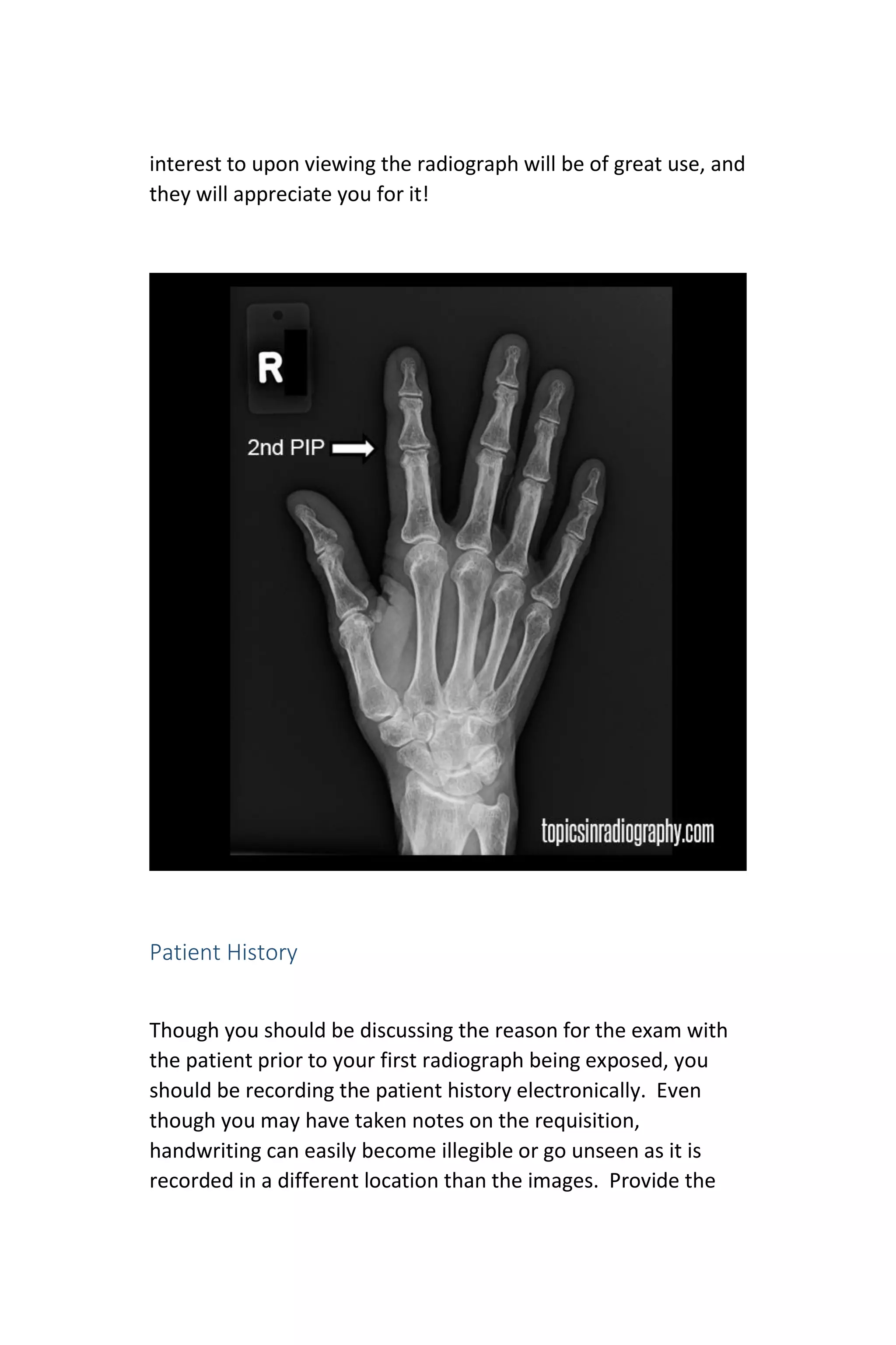 interest to upon viewing the radiograph will be of great use, and
they will appreciate you for it!
Patient History
Though you should be discussing the reason for the exam with
the patient prior to your first radiograph being exposed, you
should be recording the patient history electronically. Even
though you may have taken notes on the requisition,
handwriting can easily become illegible or go unseen as it is
recorded in a different location than the images. Provide the
 