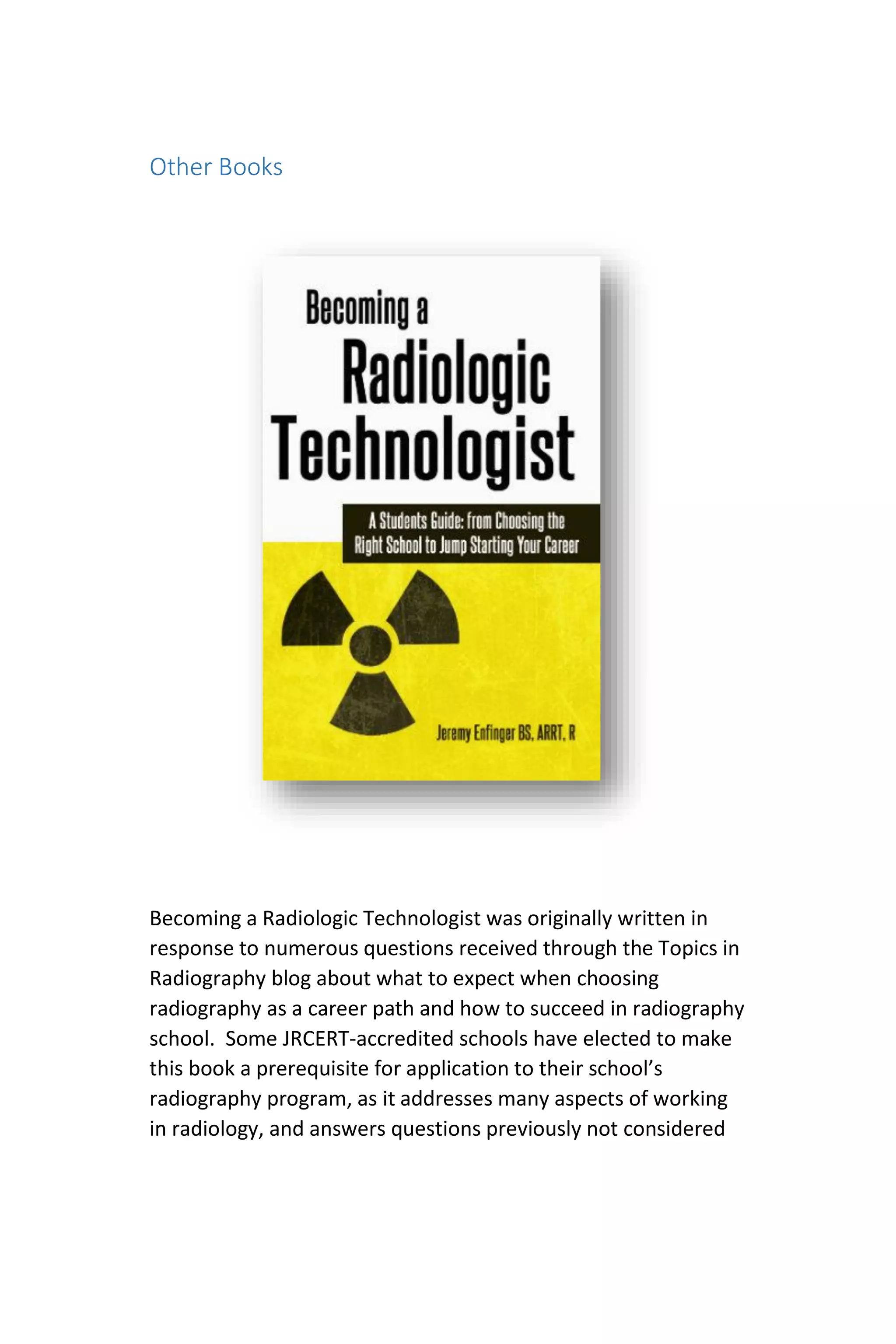 Other Books
Becoming a Radiologic Technologist was originally written in
response to numerous questions received through the Topics in
Radiography blog about what to expect when choosing
radiography as a career path and how to succeed in radiography
school. Some JRCERT-accredited schools have elected to make
this book a prerequisite for application to their school’s
radiography program, as it addresses many aspects of working
in radiology, and answers questions previously not considered
 