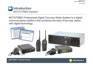 Systemcom A/S
jon.otterskred@nordialog.no
+47 900 20 366

Introduction
MOTOTRBO System
MOTOTRBO Professional Digital Two-way Radio System is a digital
communications platform that combines the best of two-way radios
with digital technology.

MOTOTRBO™ Technical Training
3

 