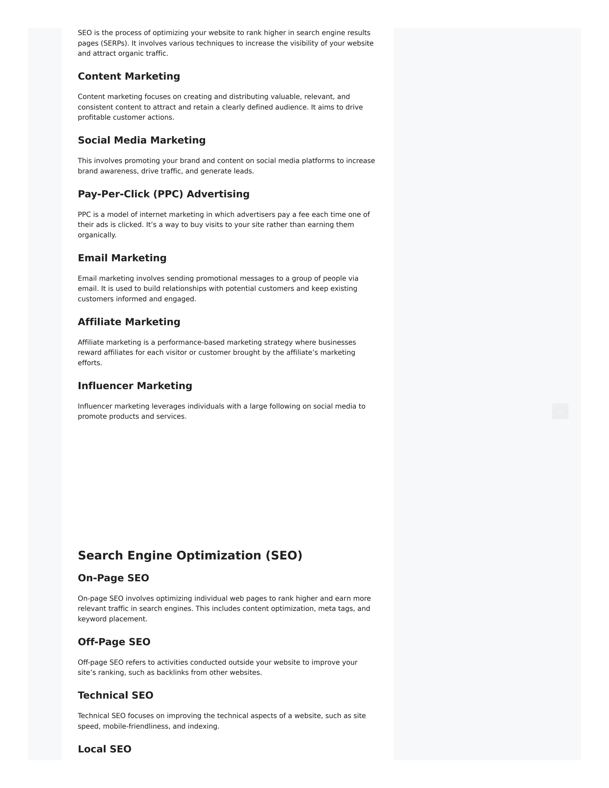 SEO is the process of optimizing your website to rank higher in search engine results
pages (SERPs). It involves various techniques to increase the visibility of your website
and attract organic traffic.
Content Marketing
Content marketing focuses on creating and distributing valuable, relevant, and
consistent content to attract and retain a clearly defined audience. It aims to drive
profitable customer actions.
Social Media Marketing
This involves promoting your brand and content on social media platforms to increase
brand awareness, drive traffic, and generate leads.
Pay-Per-Click (PPC) Advertising
PPC is a model of internet marketing in which advertisers pay a fee each time one of
their ads is clicked. It’s a way to buy visits to your site rather than earning them
organically.
Email Marketing
Email marketing involves sending promotional messages to a group of people via
email. It is used to build relationships with potential customers and keep existing
customers informed and engaged.
Affiliate Marketing
Affiliate marketing is a performance-based marketing strategy where businesses
reward affiliates for each visitor or customer brought by the affiliate’s marketing
efforts.
Influencer Marketing
Influencer marketing leverages individuals with a large following on social media to
promote products and services.
Search Engine Optimization (SEO)
On-Page SEO
On-page SEO involves optimizing individual web pages to rank higher and earn more
relevant traffic in search engines. This includes content optimization, meta tags, and
keyword placement.
Off-Page SEO
Off-page SEO refers to activities conducted outside your website to improve your
site’s ranking, such as backlinks from other websites.
Technical SEO
Technical SEO focuses on improving the technical aspects of a website, such as site
speed, mobile-friendliness, and indexing.
Local SEO
 