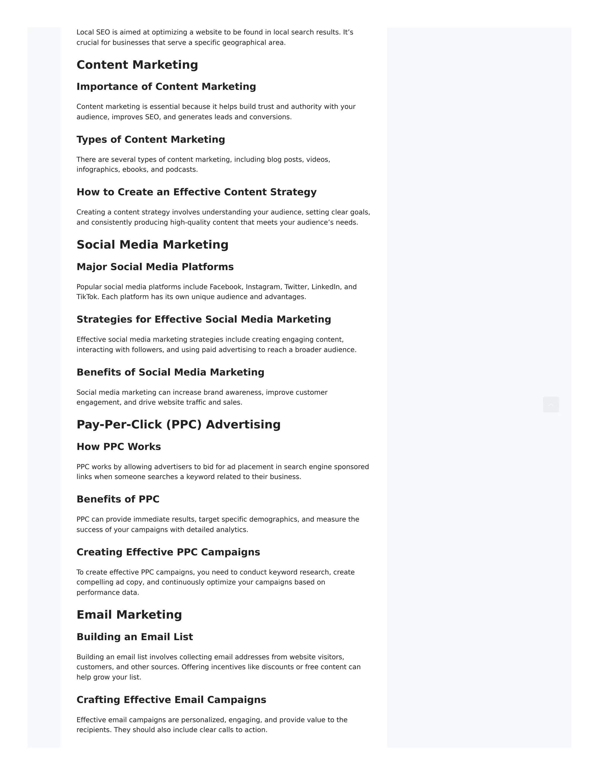 Local SEO is aimed at optimizing a website to be found in local search results. It’s
crucial for businesses that serve a specific geographical area.
Content Marketing
Importance of Content Marketing
Content marketing is essential because it helps build trust and authority with your
audience, improves SEO, and generates leads and conversions.
Types of Content Marketing
There are several types of content marketing, including blog posts, videos,
infographics, ebooks, and podcasts.
How to Create an Effective Content Strategy
Creating a content strategy involves understanding your audience, setting clear goals,
and consistently producing high-quality content that meets your audience’s needs.
Social Media Marketing
Major Social Media Platforms
Popular social media platforms include Facebook, Instagram, Twitter, LinkedIn, and
TikTok. Each platform has its own unique audience and advantages.
Strategies for Effective Social Media Marketing
Effective social media marketing strategies include creating engaging content,
interacting with followers, and using paid advertising to reach a broader audience.
Benefits of Social Media Marketing
Social media marketing can increase brand awareness, improve customer
engagement, and drive website traffic and sales.
Pay-Per-Click (PPC) Advertising
How PPC Works
PPC works by allowing advertisers to bid for ad placement in search engine sponsored
links when someone searches a keyword related to their business.
Benefits of PPC
PPC can provide immediate results, target specific demographics, and measure the
success of your campaigns with detailed analytics.
Creating Effective PPC Campaigns
To create effective PPC campaigns, you need to conduct keyword research, create
compelling ad copy, and continuously optimize your campaigns based on
performance data.
Email Marketing
Building an Email List
Building an email list involves collecting email addresses from website visitors,
customers, and other sources. Offering incentives like discounts or free content can
help grow your list.
Crafting Effective Email Campaigns
Effective email campaigns are personalized, engaging, and provide value to the
recipients. They should also include clear calls to action.
 