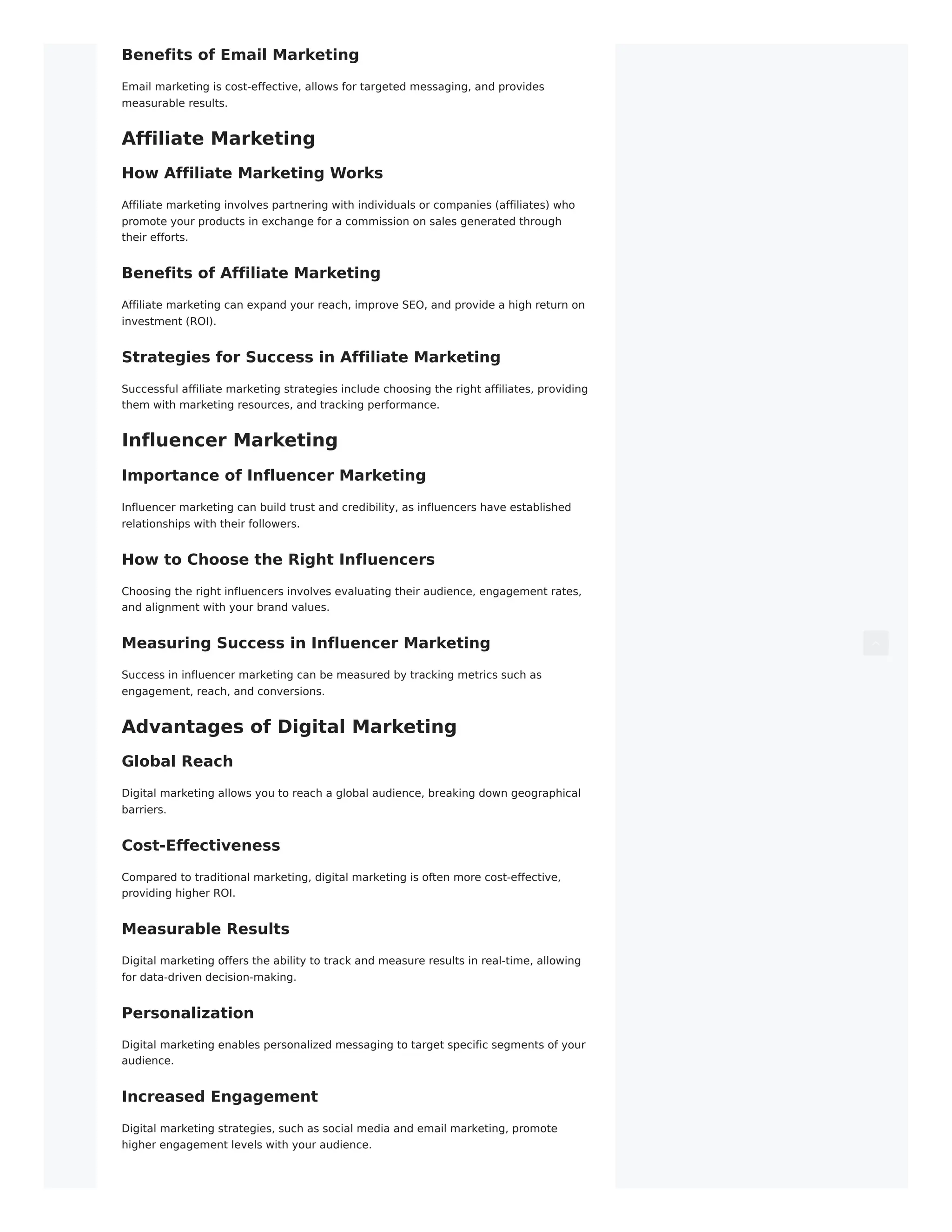 Benefits of Email Marketing
Email marketing is cost-effective, allows for targeted messaging, and provides
measurable results.
Affiliate Marketing
How Affiliate Marketing Works
Affiliate marketing involves partnering with individuals or companies (affiliates) who
promote your products in exchange for a commission on sales generated through
their efforts.
Benefits of Affiliate Marketing
Affiliate marketing can expand your reach, improve SEO, and provide a high return on
investment (ROI).
Strategies for Success in Affiliate Marketing
Successful affiliate marketing strategies include choosing the right affiliates, providing
them with marketing resources, and tracking performance.
Influencer Marketing
Importance of Influencer Marketing
Influencer marketing can build trust and credibility, as influencers have established
relationships with their followers.
How to Choose the Right Influencers
Choosing the right influencers involves evaluating their audience, engagement rates,
and alignment with your brand values.
Measuring Success in Influencer Marketing
Success in influencer marketing can be measured by tracking metrics such as
engagement, reach, and conversions.
Advantages of Digital Marketing
Global Reach
Digital marketing allows you to reach a global audience, breaking down geographical
barriers.
Cost-Effectiveness
Compared to traditional marketing, digital marketing is often more cost-effective,
providing higher ROI.
Measurable Results
Digital marketing offers the ability to track and measure results in real-time, allowing
for data-driven decision-making.
Personalization
Digital marketing enables personalized messaging to target specific segments of your
audience.
Increased Engagement
Digital marketing strategies, such as social media and email marketing, promote
higher engagement levels with your audience.
 