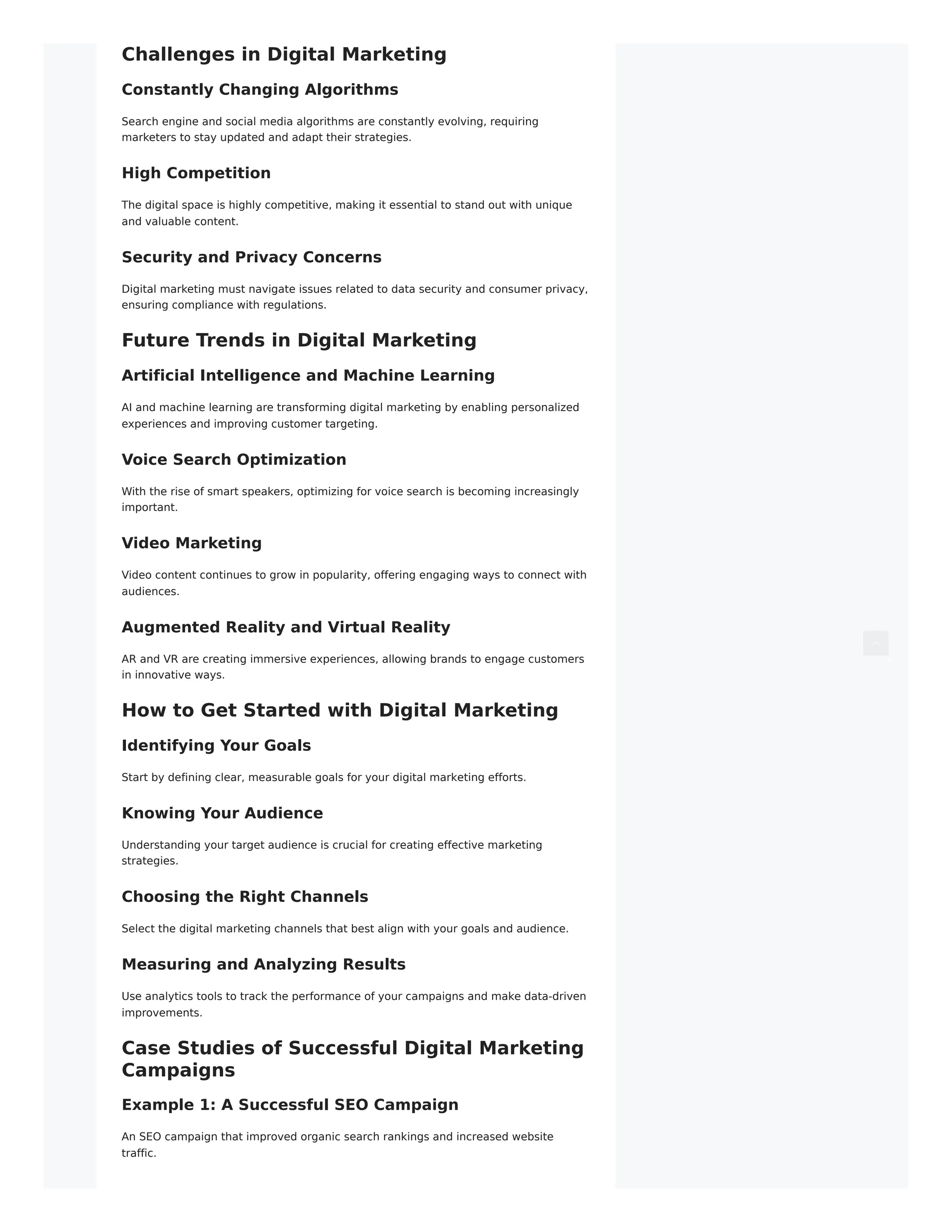 Challenges in Digital Marketing
Constantly Changing Algorithms
Search engine and social media algorithms are constantly evolving, requiring
marketers to stay updated and adapt their strategies.
High Competition
The digital space is highly competitive, making it essential to stand out with unique
and valuable content.
Security and Privacy Concerns
Digital marketing must navigate issues related to data security and consumer privacy,
ensuring compliance with regulations.
Future Trends in Digital Marketing
Artificial Intelligence and Machine Learning
AI and machine learning are transforming digital marketing by enabling personalized
experiences and improving customer targeting.
Voice Search Optimization
With the rise of smart speakers, optimizing for voice search is becoming increasingly
important.
Video Marketing
Video content continues to grow in popularity, offering engaging ways to connect with
audiences.
Augmented Reality and Virtual Reality
AR and VR are creating immersive experiences, allowing brands to engage customers
in innovative ways.
How to Get Started with Digital Marketing
Identifying Your Goals
Start by defining clear, measurable goals for your digital marketing efforts.
Knowing Your Audience
Understanding your target audience is crucial for creating effective marketing
strategies.
Choosing the Right Channels
Select the digital marketing channels that best align with your goals and audience.
Measuring and Analyzing Results
Use analytics tools to track the performance of your campaigns and make data-driven
improvements.
Case Studies of Successful Digital Marketing
Campaigns
Example 1: A Successful SEO Campaign
An SEO campaign that improved organic search rankings and increased website
traffic.
 