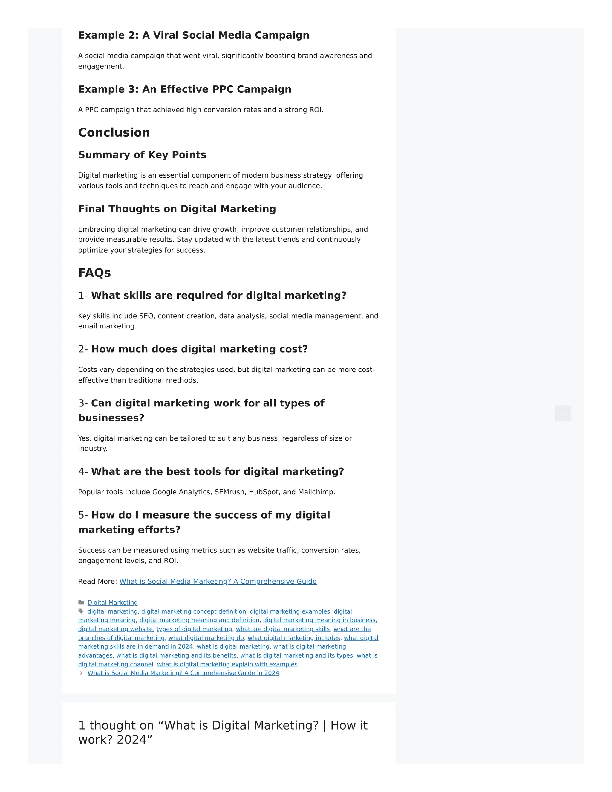 Example 2: A Viral Social Media Campaign
A social media campaign that went viral, significantly boosting brand awareness and
engagement.
Example 3: An Effective PPC Campaign
A PPC campaign that achieved high conversion rates and a strong ROI.
Conclusion
Summary of Key Points
Digital marketing is an essential component of modern business strategy, offering
various tools and techniques to reach and engage with your audience.
Final Thoughts on Digital Marketing
Embracing digital marketing can drive growth, improve customer relationships, and
provide measurable results. Stay updated with the latest trends and continuously
optimize your strategies for success.
FAQs
1- What skills are required for digital marketing?
Key skills include SEO, content creation, data analysis, social media management, and
email marketing.
2- How much does digital marketing cost?
Costs vary depending on the strategies used, but digital marketing can be more cost-
effective than traditional methods.
3- Can digital marketing work for all types of
businesses?
Yes, digital marketing can be tailored to suit any business, regardless of size or
industry.
4- What are the best tools for digital marketing?
Popular tools include Google Analytics, SEMrush, HubSpot, and Mailchimp.
5- How do I measure the success of my digital
marketing efforts?
Success can be measured using metrics such as website traffic, conversion rates,
engagement levels, and ROI.
Read More: What is Social Media Marketing? A Comprehensive Guide
Digital Marketing
digital marketing, digital marketing concept definition, digital marketing examples, digital
marketing meaning, digital marketing meaning and definition, digital marketing meaning in business,
digital marketing website, types of digital marketing, what are digital marketing skills, what are the
branches of digital marketing, what digital marketing do, what digital marketing includes, what digital
marketing skills are in demand in 2024, what is digital marketing, what is digital marketing
advantages, what is digital marketing and its benefits, what is digital marketing and its types, what is
digital marketing channel, what is digital marketing explain with examples
What is Social Media Marketing? A Comprehensive Guide in 2024
1 thought on “What is Digital Marketing? | How it
work? 2024”
 