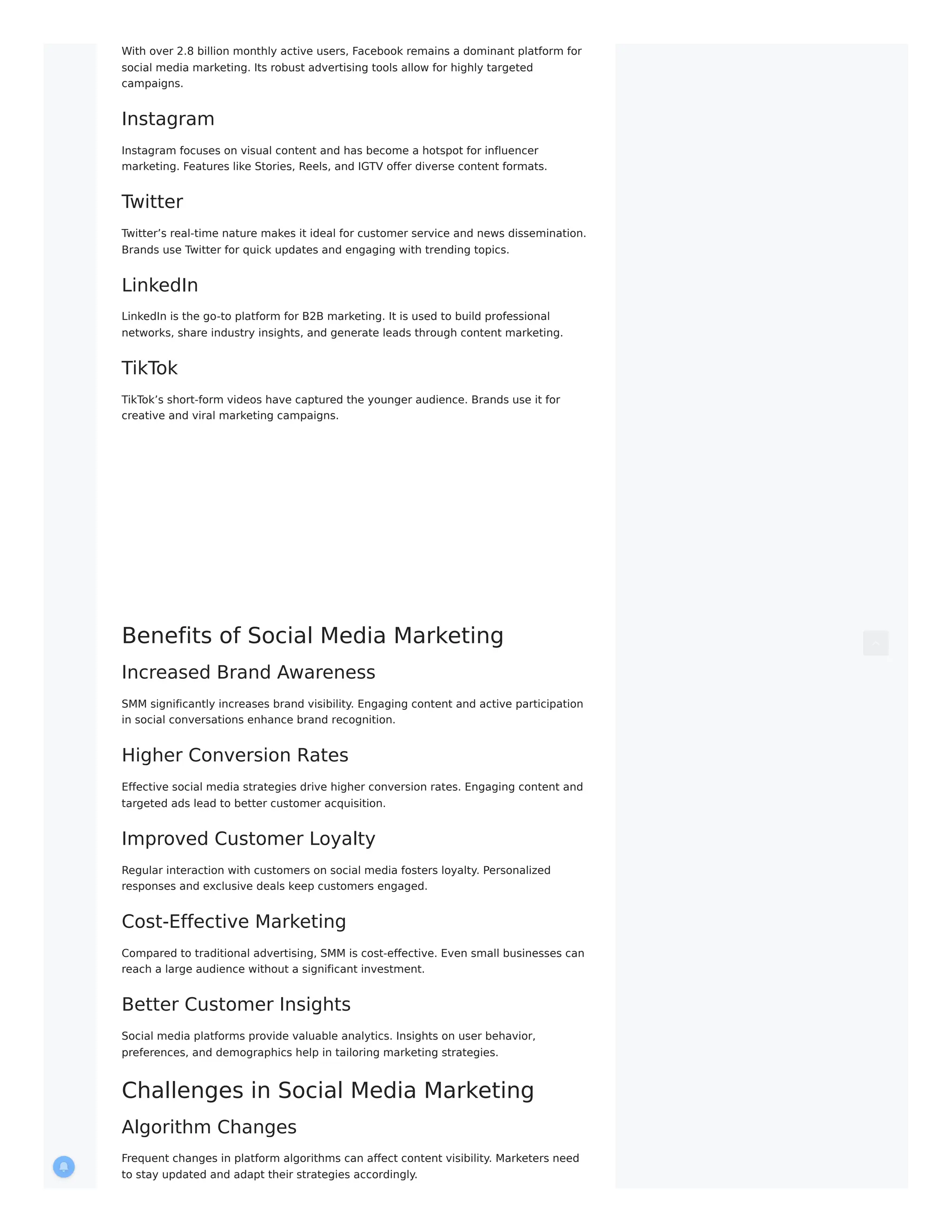 With over 2.8 billion monthly active users, Facebook remains a dominant platform for
social media marketing. Its robust advertising tools allow for highly targeted
campaigns.
Instagram
Instagram focuses on visual content and has become a hotspot for influencer
marketing. Features like Stories, Reels, and IGTV offer diverse content formats.
Twitter
Twitter’s real-time nature makes it ideal for customer service and news dissemination.
Brands use Twitter for quick updates and engaging with trending topics.
LinkedIn
LinkedIn is the go-to platform for B2B marketing. It is used to build professional
networks, share industry insights, and generate leads through content marketing.
TikTok
TikTok’s short-form videos have captured the younger audience. Brands use it for
creative and viral marketing campaigns.
Benefits of Social Media Marketing
Increased Brand Awareness
SMM significantly increases brand visibility. Engaging content and active participation
in social conversations enhance brand recognition.
Higher Conversion Rates
Effective social media strategies drive higher conversion rates. Engaging content and
targeted ads lead to better customer acquisition.
Improved Customer Loyalty
Regular interaction with customers on social media fosters loyalty. Personalized
responses and exclusive deals keep customers engaged.
Cost-Effective Marketing
Compared to traditional advertising, SMM is cost-effective. Even small businesses can
reach a large audience without a significant investment.
Better Customer Insights
Social media platforms provide valuable analytics. Insights on user behavior,
preferences, and demographics help in tailoring marketing strategies.
Challenges in Social Media Marketing
Algorithm Changes
Frequent changes in platform algorithms can affect content visibility. Marketers need
to stay updated and adapt their strategies accordingly.
 