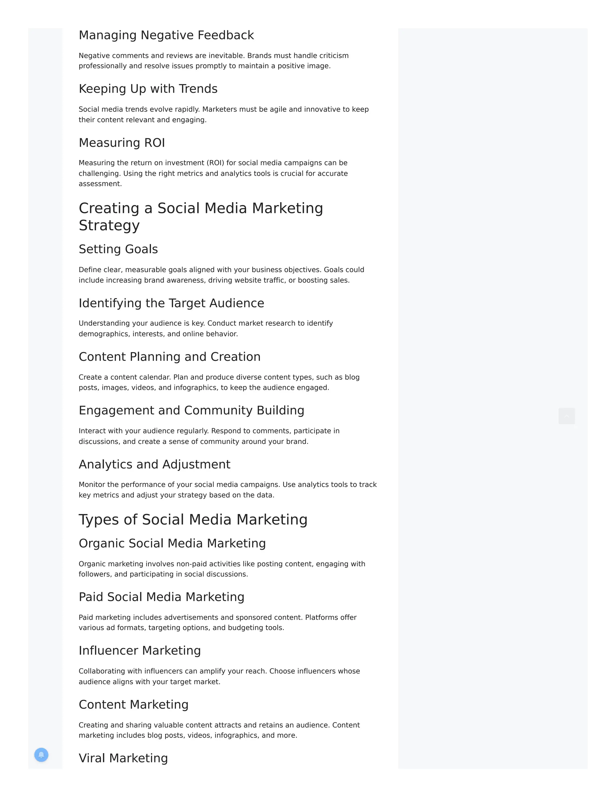 Managing Negative Feedback
Negative comments and reviews are inevitable. Brands must handle criticism
professionally and resolve issues promptly to maintain a positive image.
Keeping Up with Trends
Social media trends evolve rapidly. Marketers must be agile and innovative to keep
their content relevant and engaging.
Measuring ROI
Measuring the return on investment (ROI) for social media campaigns can be
challenging. Using the right metrics and analytics tools is crucial for accurate
assessment.
Creating a Social Media Marketing
Strategy
Setting Goals
Define clear, measurable goals aligned with your business objectives. Goals could
include increasing brand awareness, driving website traffic, or boosting sales.
Identifying the Target Audience
Understanding your audience is key. Conduct market research to identify
demographics, interests, and online behavior.
Content Planning and Creation
Create a content calendar. Plan and produce diverse content types, such as blog
posts, images, videos, and infographics, to keep the audience engaged.
Engagement and Community Building
Interact with your audience regularly. Respond to comments, participate in
discussions, and create a sense of community around your brand.
Analytics and Adjustment
Monitor the performance of your social media campaigns. Use analytics tools to track
key metrics and adjust your strategy based on the data.
Types of Social Media Marketing
Organic Social Media Marketing
Organic marketing involves non-paid activities like posting content, engaging with
followers, and participating in social discussions.
Paid Social Media Marketing
Paid marketing includes advertisements and sponsored content. Platforms offer
various ad formats, targeting options, and budgeting tools.
Influencer Marketing
Collaborating with influencers can amplify your reach. Choose influencers whose
audience aligns with your target market.
Content Marketing
Creating and sharing valuable content attracts and retains an audience. Content
marketing includes blog posts, videos, infographics, and more.
Viral Marketing
 