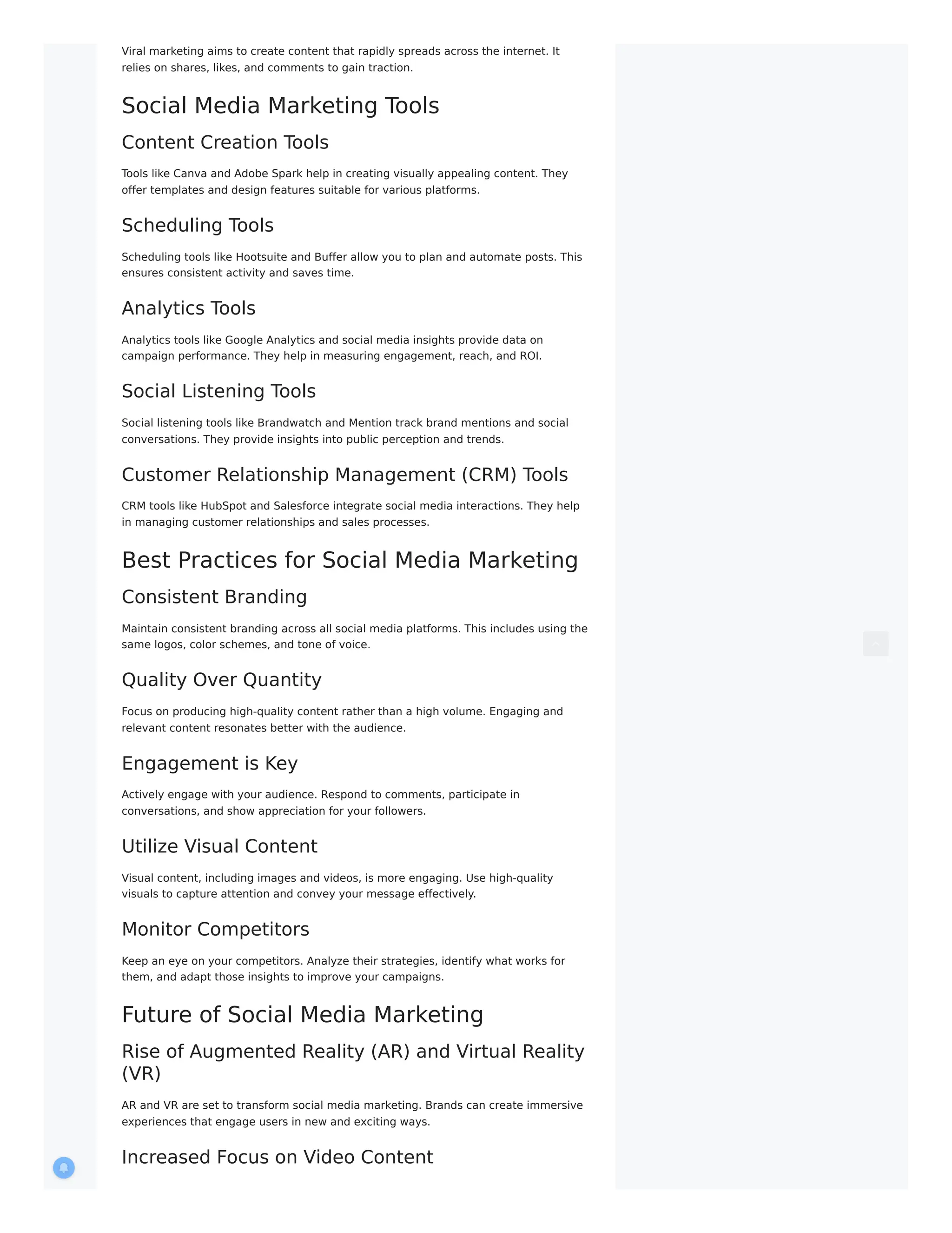 Viral marketing aims to create content that rapidly spreads across the internet. It
relies on shares, likes, and comments to gain traction.
Social Media Marketing Tools
Content Creation Tools
Tools like Canva and Adobe Spark help in creating visually appealing content. They
offer templates and design features suitable for various platforms.
Scheduling Tools
Scheduling tools like Hootsuite and Buffer allow you to plan and automate posts. This
ensures consistent activity and saves time.
Analytics Tools
Analytics tools like Google Analytics and social media insights provide data on
campaign performance. They help in measuring engagement, reach, and ROI.
Social Listening Tools
Social listening tools like Brandwatch and Mention track brand mentions and social
conversations. They provide insights into public perception and trends.
Customer Relationship Management (CRM) Tools
CRM tools like HubSpot and Salesforce integrate social media interactions. They help
in managing customer relationships and sales processes.
Best Practices for Social Media Marketing
Consistent Branding
Maintain consistent branding across all social media platforms. This includes using the
same logos, color schemes, and tone of voice.
Quality Over Quantity
Focus on producing high-quality content rather than a high volume. Engaging and
relevant content resonates better with the audience.
Engagement is Key
Actively engage with your audience. Respond to comments, participate in
conversations, and show appreciation for your followers.
Utilize Visual Content
Visual content, including images and videos, is more engaging. Use high-quality
visuals to capture attention and convey your message effectively.
Monitor Competitors
Keep an eye on your competitors. Analyze their strategies, identify what works for
them, and adapt those insights to improve your campaigns.
Future of Social Media Marketing
Rise of Augmented Reality (AR) and Virtual Reality
(VR)
AR and VR are set to transform social media marketing. Brands can create immersive
experiences that engage users in new and exciting ways.
Increased Focus on Video Content
 