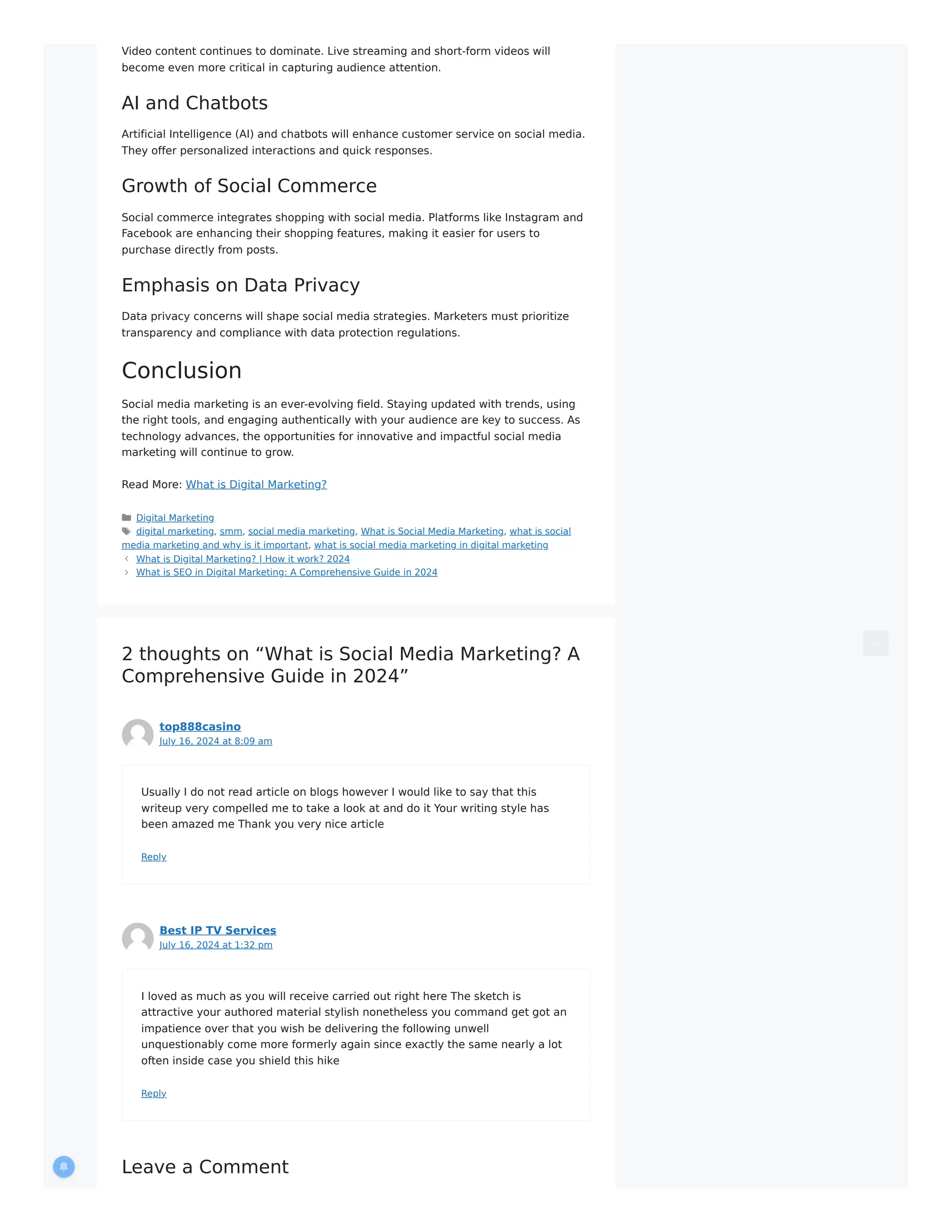 Video content continues to dominate. Live streaming and short-form videos will
become even more critical in capturing audience attention.
AI and Chatbots
Artificial Intelligence (AI) and chatbots will enhance customer service on social media.
They offer personalized interactions and quick responses.
Growth of Social Commerce
Social commerce integrates shopping with social media. Platforms like Instagram and
Facebook are enhancing their shopping features, making it easier for users to
purchase directly from posts.
Emphasis on Data Privacy
Data privacy concerns will shape social media strategies. Marketers must prioritize
transparency and compliance with data protection regulations.
Conclusion
Social media marketing is an ever-evolving field. Staying updated with trends, using
the right tools, and engaging authentically with your audience are key to success. As
technology advances, the opportunities for innovative and impactful social media
marketing will continue to grow.
Read More: What is Digital Marketing?
Digital Marketing
digital marketing, smm, social media marketing, What is Social Media Marketing, what is social
media marketing and why is it important, what is social media marketing in digital marketing
What is Digital Marketing? | How it work? 2024
What is SEO in Digital Marketing: A Comprehensive Guide in 2024
2 thoughts on “What is Social Media Marketing? A
Comprehensive Guide in 2024”
top888casino
July 16, 2024 at 8:09 am
Usually I do not read article on blogs however I would like to say that this
writeup very compelled me to take a look at and do it Your writing style has
been amazed me Thank you very nice article
Reply
Best IP TV Services
July 16, 2024 at 1:32 pm
I loved as much as you will receive carried out right here The sketch is
attractive your authored material stylish nonetheless you command get got an
impatience over that you wish be delivering the following unwell
unquestionably come more formerly again since exactly the same nearly a lot
often inside case you shield this hike
Reply
Leave a Comment
 