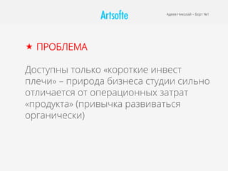 Адеев Николай – Борт №1
«  ПРОБЛЕМА
Доступны только «короткие инвест
плечи» – природа бизнеса студии сильно
отличается от операционных затрат
«продукта» (привычка развиваться
органически)
 