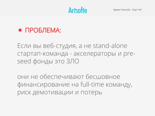 Адеев Николай – Борт №1
«  ПРОБЛЕМА:
Если вы веб-студия, а не stand-alone
стартап-команда - акселераторы и pre-
seed фонды это ЗЛО
они не обеспечивают бесшовное
финансирование на full-time команду,
риск демотивации и потерь
 