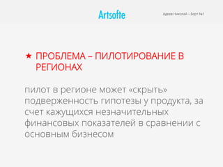 Адеев Николай – Борт №1
«  ПРОБЛЕМА – ПИЛОТИРОВАНИЕ В
РЕГИОНАХ
пилот в регионе может «скрыть»
подверженность гипотезы у продукта, за
счет кажущихся незначительных
финансовых показателей в сравнении с
основным бизнесом
 