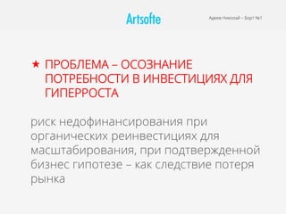 Адеев Николай – Борт №1
«  ПРОБЛЕМА – ОСОЗНАНИЕ
ПОТРЕБНОСТИ В ИНВЕСТИЦИЯХ ДЛЯ
ГИПЕРРОСТА
риск недофинансирования при
органических реинвестициях для
масштабирования, при подтвержденной
бизнес гипотезе – как следствие потеря
рынка
 