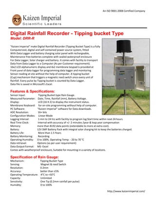An ISO 9001:2008 Certified Company
http://www.kaizenimperial.com/
Digital Rainfall Recorder - Tipping bucket Type
Model: DRR-R
"Kaizen Imperial" make Digital Rainfall Recorder (Tipping Bucket Type) is a fully
Computerized, digital and self contained power source system, fitted
With Data Logger and battery charging solar panel with rechargeable,
Maintenance free batteries complete with sealed waterproof enclosure
For Data Logger, Solar charger and battery. It comes with facility to transport
Data from Data Logger to a Computer (As per Customer requirement).
16x2 LCD alphanumeric display and 4x2 membrane keypad is provided at
Front panel of data logger for programming data logger and monitoring
Sensor reading at site without the help of computer. A tipping bucket
(Cup) mechanism that triggers a magnetic reed switch once every unit of
Rainfall. Every pulse by Tipping bucket is counted by Data Logger.
Data file is saved in Microsoft's Excel.
Features & Specifications:
Sensor Input: Tipping Bucket type Rain Gauge.
Measured Parameter: Date, Time, Rainfall (mm), Battery Voltage.
Display: LCD (16 X 2) to display the instrument status.
Membrane Keyboard: for on-site programming without help of computer.
PC Software: "Kaizen Imperial" software for Data downloads.
ADC Resolution: 16+ bits
Configuration Modes: Linear Mode
Logging Interval: 1 min to 24 hrs with facility to program log Start time within next 24 hours
Real Time Clock: Internal with accuracy of +/- 2 minutes /year & leap year compensation
Memory: more than 8192 data points (extendable to more at extra cost).
Battery: 12V SMF Battery Pack with integral solar charging kit to keep the batteries charged.
Battery Life: More than 1.5 Years
Battery Monitoring: Recording
Operating Humidity: 0 to 100%, Operating Temp: - 20 to 70 °C
Data retrieval: Options (as per user requirement)
Data Output Format: MS- Excel
Comes with weatherproof enclosure, Suitable for mounting in a variety of locations.
Specification of Rain Gauge:
Mechanism: Tipping Bucket Type
Sensing: Magnet & reed Switch
Resolution: 0.2mm
Accuracy: better than ±5%
Operating Temperature: -4°C to +50°C
Capacity: Unlimited
Sensitivity: One Tip (0.2mm rainfall per pulse)
Humidity: 0 to 100%
 