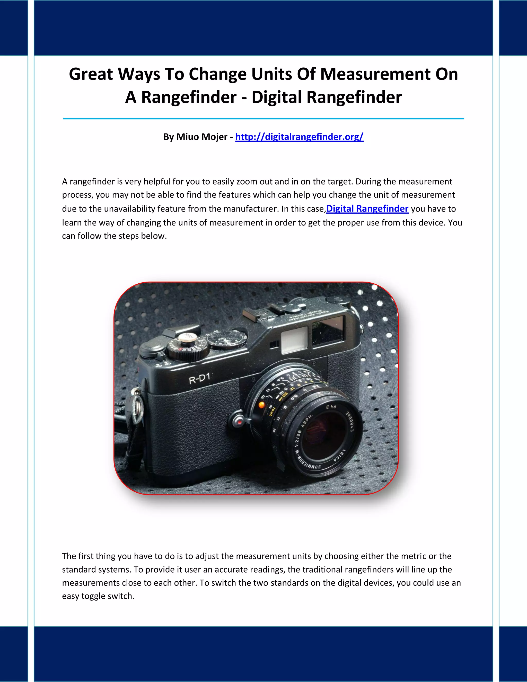 Great Ways To Change Units Of Measurement On
A Rangefinder - Digital Rangefinder
_____________________________________________________________________________________
By Miuo Mojer - http://digitalrangefinder.org/
A rangefinder is very helpful for you to easily zoom out and in on the target. During the measurement
process, you may not be able to find the features which can help you change the unit of measurement
due to the unavailability feature from the manufacturer. In this case,Digital Rangefinder you have to
learn the way of changing the units of measurement in order to get the proper use from this device. You
can follow the steps below.
The first thing you have to do is to adjust the measurement units by choosing either the metric or the
standard systems. To provide it user an accurate readings, the traditional rangefinders will line up the
measurements close to each other. To switch the two standards on the digital devices, you could use an
easy toggle switch.
 