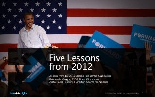 Five Lessons
from 2012
Lessons from the 2012 Obama Presidential Campaigns
Matthew McGregor, BSD Political Director and
Digital Rapid Response Director, Obama for America



                                            © 2013 Blue State Digital | Proprietary and Confidential   1
 