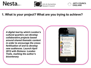 1. What is your project? What are you trying to achieve?




  A digital tool by which London’s
  cultural quarters can develop
  collaborative projects based
           Insert
  around shared thematic content
  in order to encourage the cross-
  fertilisation of and to develop
  new audiences. Launch April
  2012 with Dickens: London
  Trails, marking the author’s
  bicentenary
 